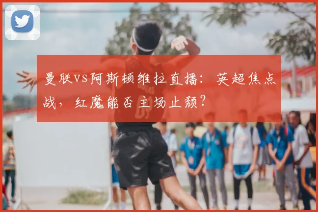 曼联vs阿斯顿维拉直播：英超焦点战，红魔能否主场止颓？