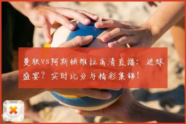 曼联vs阿斯顿维拉高清直播：进球盛宴？实时比分与精彩集锦！