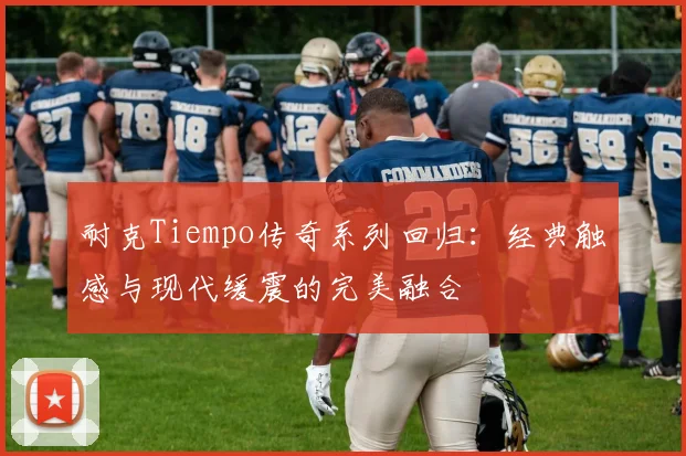 耐克Tiempo传奇系列回归：经典触感与现代缓震的完美融合