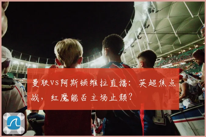 曼联vs阿斯顿维拉直播：英超焦点战，红魔能否主场止颓？