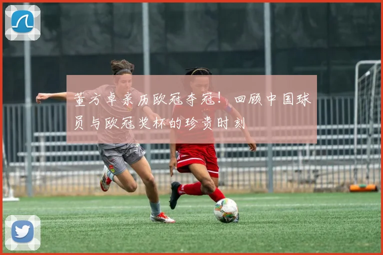 董方卓亲历欧冠夺冠！回顾中国球员与欧冠奖杯的珍贵时刻