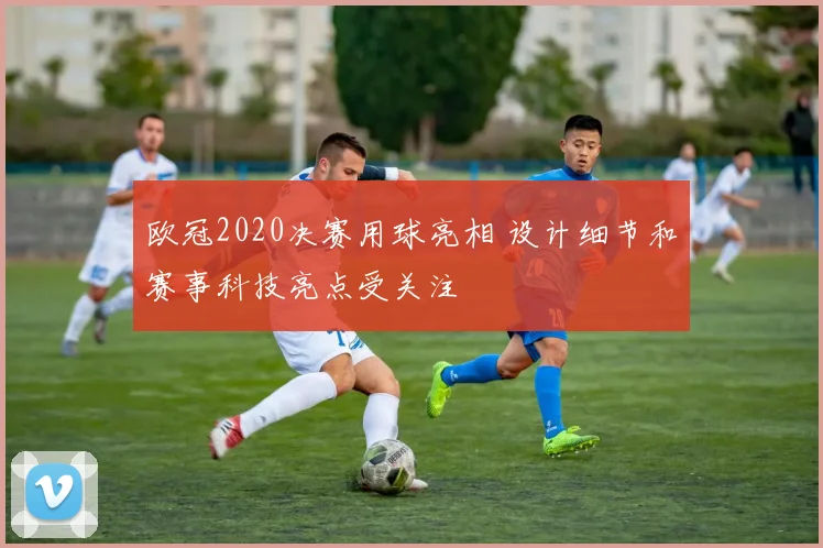 欧冠2020决赛用球亮相 设计细节和赛事科技亮点受关注