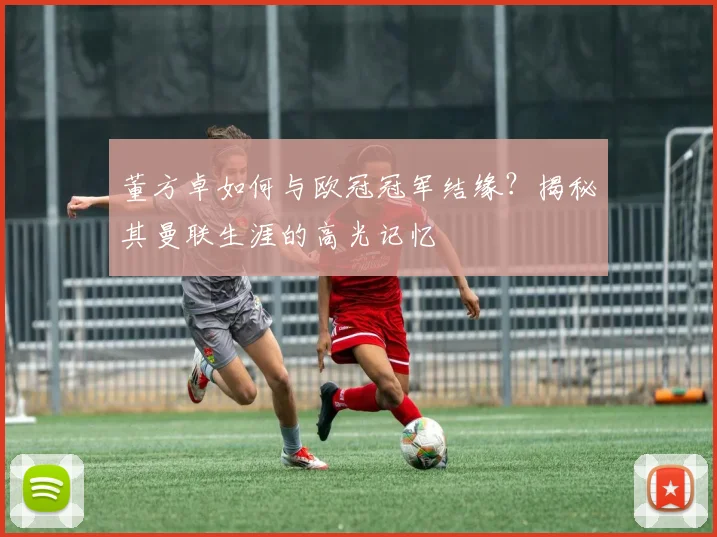 董方卓如何与欧冠冠军结缘？揭秘其曼联生涯的高光记忆