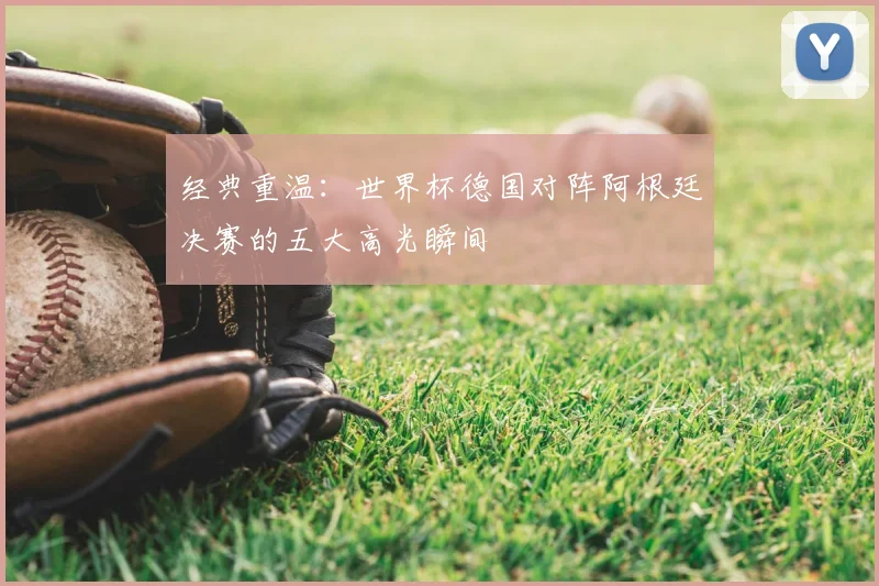 经典重温：世界杯德国对阵阿根廷决赛的五大高光瞬间