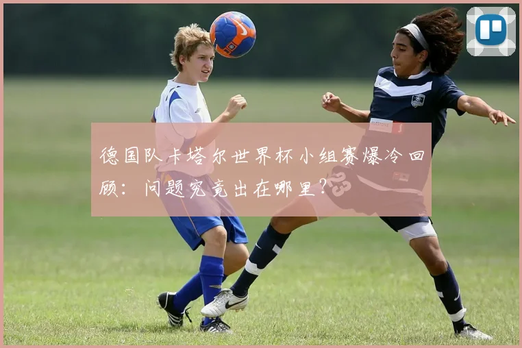 德国队卡塔尔世界杯小组赛爆冷回顾：问题究竟出在哪里？