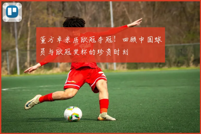 董方卓亲历欧冠夺冠！回顾中国球员与欧冠奖杯的珍贵时刻